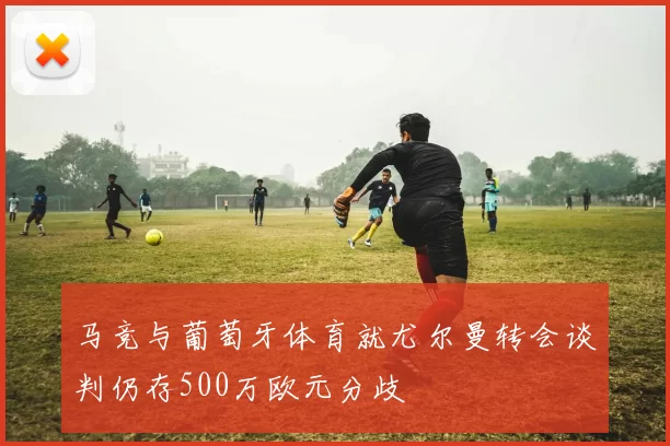 马竞与葡萄牙体育就尤尔曼转会谈判仍存500万欧元分歧